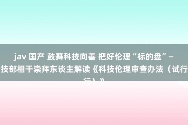 jav 国产 鼓舞科技向善 把好伦理“标的盘”——科技部相干崇拜东谈主解读《科技伦理审查办法（试行）》