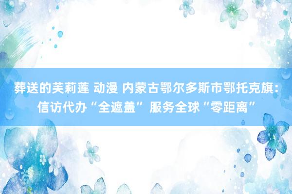 葬送的芙莉莲 动漫 内蒙古鄂尔多斯市鄂托克旗：信访代办“全遮盖” 服务全球“零距离”