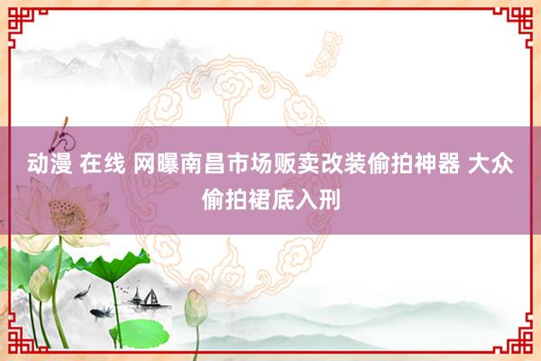 动漫 在线 网曝南昌市场贩卖改装偷拍神器 大众偷拍裙底入刑