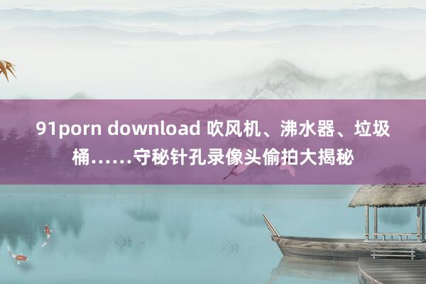 91porn download 吹风机、沸水器、垃圾桶……守秘针孔录像头偷拍大揭秘