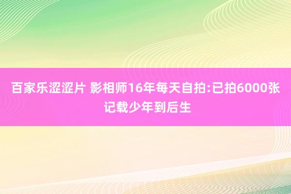 百家乐涩涩片 影相师16年每天自拍:已拍6000张 记载少年到后生