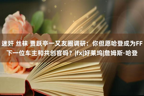 迷奸 丝袜 贾跃亭一又友圈调研：你但愿哈登成为FF下一位车主和共创官吗？|fx|好莱坞|詹姆斯·哈登