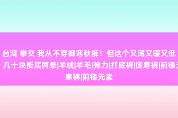 台灣 拳交 我从不穿御寒秋裤！但这个又薄又暖又低廉，几十块能买两条|羊绒|羊毛|弹力|打底裤|御寒裤|前锋元素