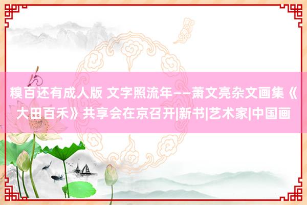 糗百还有成人版 文字照流年——萧文亮杂文画集《大田百禾》共享会在京召开|新书|艺术家|中国画