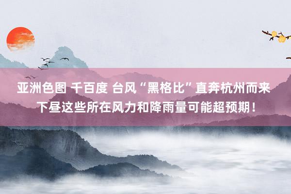 亚洲色图 千百度 台风“黑格比”直奔杭州而来 下昼这些所在风力和降雨量可能超预期！