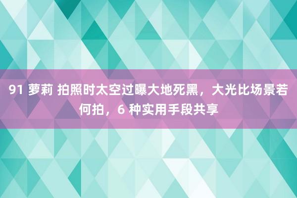 91 萝莉 拍照时太空过曝大地死黑，大光比场景若何拍，6 种实用手段共享