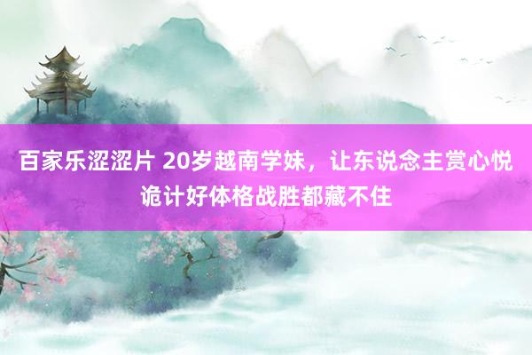 百家乐涩涩片 20岁越南学妹，让东说念主赏心悦诡计好体格战胜都藏不住