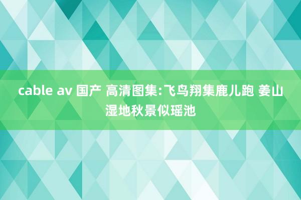 cable av 国产 高清图集:飞鸟翔集鹿儿跑 姜山湿地秋景似瑶池