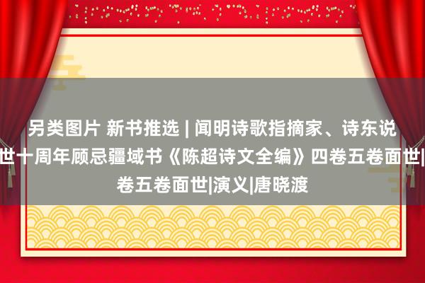 另类图片 新书推选 | 闻明诗歌指摘家、诗东说念主陈超谢世十周年顾忌疆域书《陈超诗文全编》四卷五卷面世|演义|唐晓渡