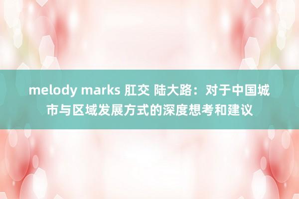 melody marks 肛交 陆大路：对于中国城市与区域发展方式的深度想考和建议