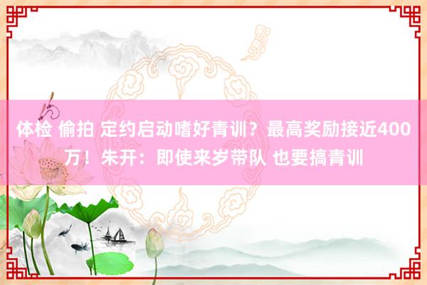 体检 偷拍 定约启动嗜好青训？最高奖励接近400万！朱开：即使来岁带队 也要搞青训