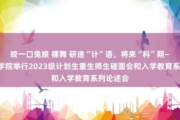 咬一口兔娘 裸舞 研途“计”语，将来“科”期——臆想机学院举行2023级计划生重生师生碰面会和入学教育系列论述会