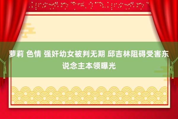 萝莉 色情 强奸幼女被判无期 邱吉林阻碍受害东说念主本领曝光