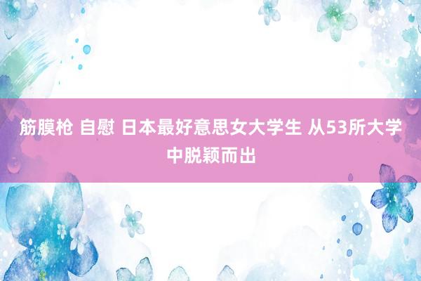 筋膜枪 自慰 日本最好意思女大学生 从53所大学中脱颖而出