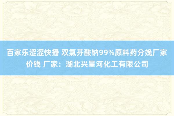 百家乐涩涩快播 双氯芬酸钠99%原料药分娩厂家价钱 厂家：湖北兴星河化工有限公司