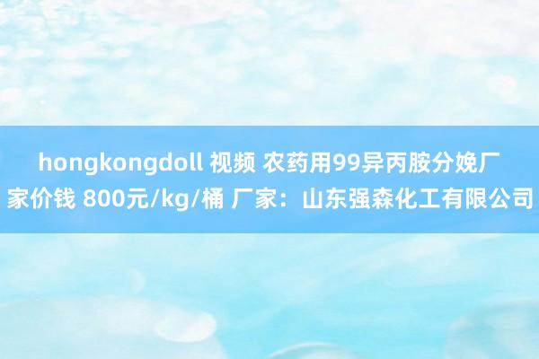 hongkongdoll 视频 农药用99异丙胺分娩厂家价钱 800元/kg/桶 厂家：山东强森化工有限公司