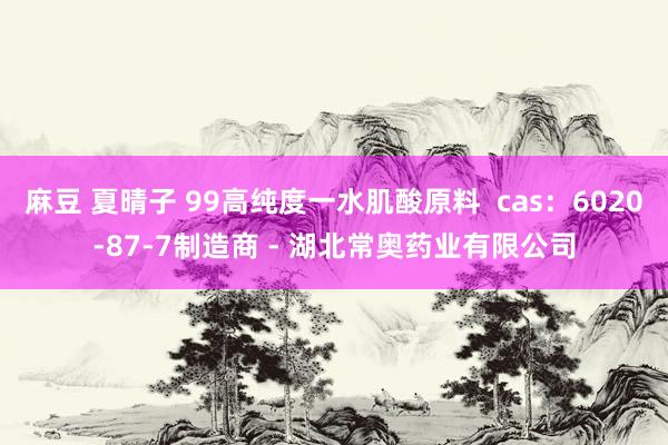 麻豆 夏晴子 99高纯度一水肌酸原料  cas：6020-87-7制造商 - 湖北常奥药业有限公司