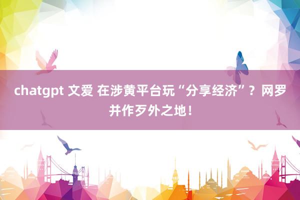 chatgpt 文爱 在涉黄平台玩“分享经济”？网罗并作歹外之地！