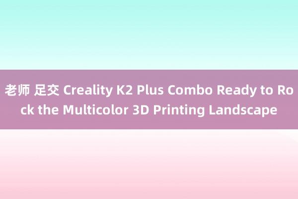 老师 足交 Creality K2 Plus Combo Ready to Rock the Multicolor 3D Printing Landscape