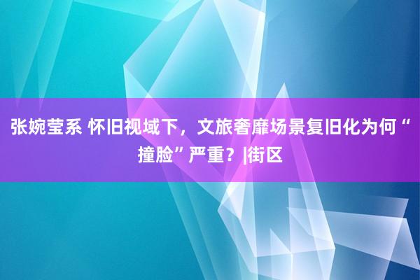 张婉莹系 怀旧视域下，文旅奢靡场景复旧化为何“撞脸”严重？|街区