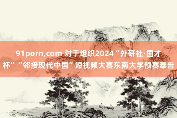 91porn，com 对于组织2024“外研社·国才杯”“邻接现代中国”短视频大赛东南大学预赛奉告