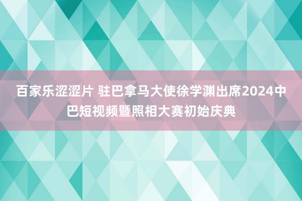 百家乐涩涩片 驻巴拿马大使徐学渊出席2024中巴短视频暨照相大赛初始庆典