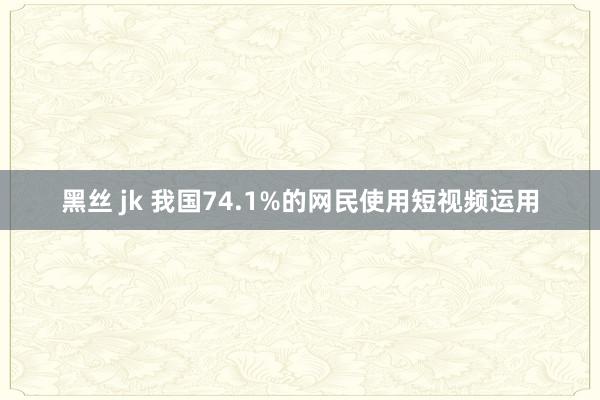 黑丝 jk 我国74.1%的网民使用短视频运用