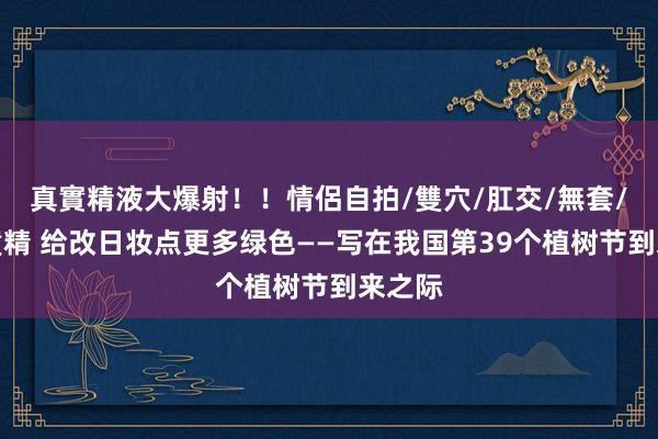 真實精液大爆射！！情侶自拍/雙穴/肛交/無套/大量噴精 给改日妆点更多绿色——写在我国第39个植树节到来之际