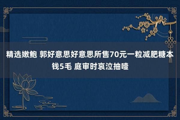 精选嫩鲍 郭好意思好意思所售70元一粒减肥糖本钱5毛 庭审时哀泣抽噎