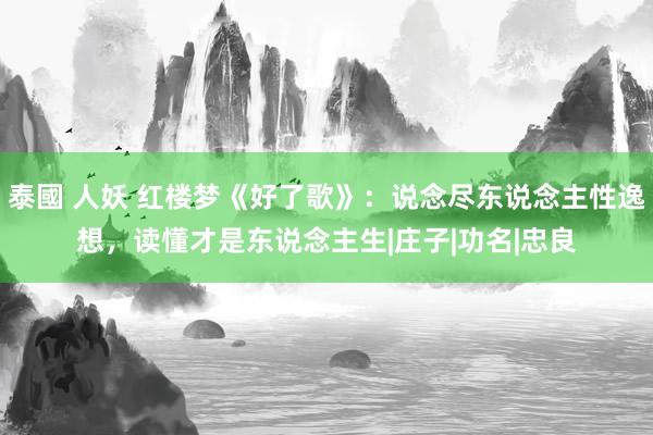 泰國 人妖 红楼梦《好了歌》：说念尽东说念主性逸想，读懂才是东说念主生|庄子|功名|忠良