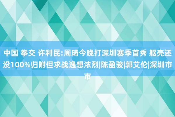 中国 拳交 许利民:周琦今晚打深圳赛季首秀 躯壳还没100%归附但求战逸想浓烈|陈盈骏|郭艾伦|深圳市