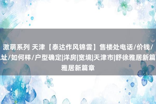 激萌系列 天津【泰达作风锦雲】售楼处电话/价钱/地址/如何样/户型确定|洋房|宽境|天津市|舒徐雅居新篇章