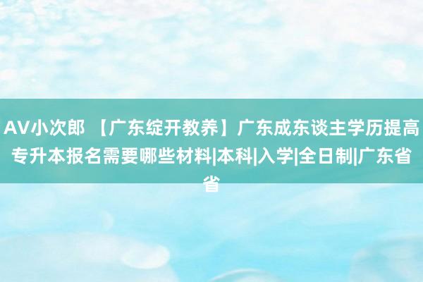 AV小次郎 【广东绽开教养】广东成东谈主学历提高专升本报名需要哪些材料|本科|入学|全日制|广东省