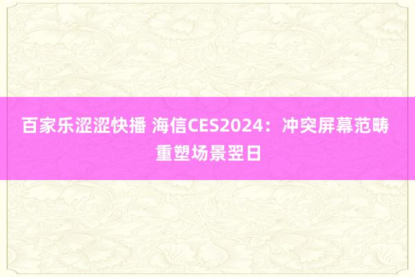 百家乐涩涩快播 海信CES2024：冲突屏幕范畴 重塑场景翌日