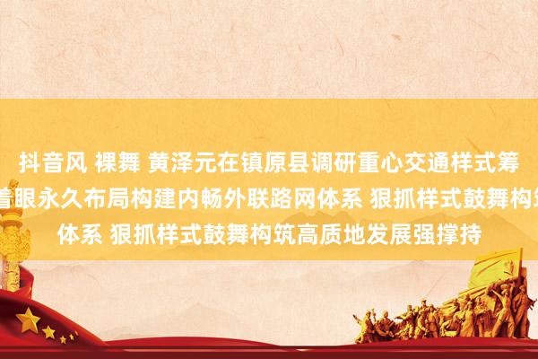 抖音风 裸舞 黄泽元在镇原县调研重心交通样式筹商拓荒情况时强调 着眼永久布局构建内畅外联路网体系 狠抓样式鼓舞构筑高质地发展强撑持