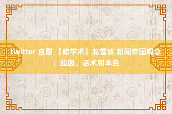 twitter 自慰 【政学术】赵雪波 新闻帝国观念：起因、话术和本色