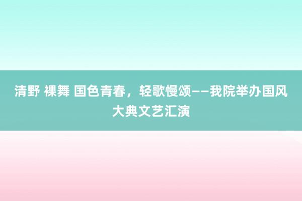 清野 裸舞 国色青春，轻歌慢颂——我院举办国风大典文艺汇演