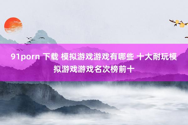 91porn 下载 模拟游戏游戏有哪些 十大耐玩模拟游戏游戏名次榜前十