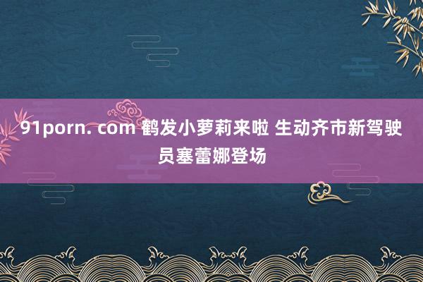 91porn. com 鹤发小萝莉来啦 生动齐市新驾驶员塞蕾娜登场