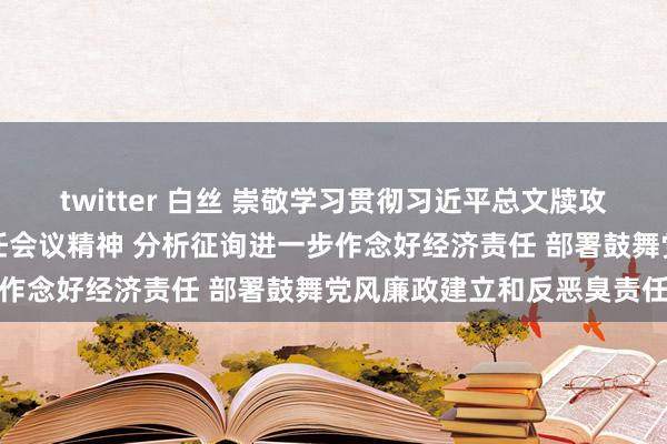 twitter 白丝 崇敬学习贯彻习近平总文牍攻击语言精神和中央经济责任会议精神 分析征询进一步作念好经济责任 部署鼓舞党风廉政建立和反恶臭责任